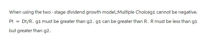 When using the two - stage dividend growth model,:Multiple Choiceg1 cannot be negative.
Pt = Dt/R. g1 must be greater than g2. g1 can be greater than R. R must be less than g1
but greater than g2.