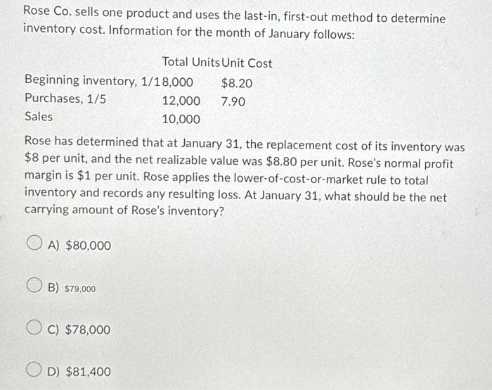 Rose Co. sells one product and uses the last-in, first-out method to determine
inventory cost. Information for the month of January follows:
Beginning inventory, 1/18,000
Purchases, 1/5
Sales
Rose has determined that at January 31, the replacement cost of its inventory was
$8 per unit, and the net realizable value was $8.80 per unit. Rose's normal profit
margin is $1 per unit. Rose applies the lower-of-cost-or-market rule to total
inventory and records any resulting loss. At January 31, what should be the net
carrying amount of Rose's inventory?
OA) $80,000
OB) $79,000
OC) $78,000
Total Units Unit Cost
D) $81,400
12,000
10,000
$8.20
7.90