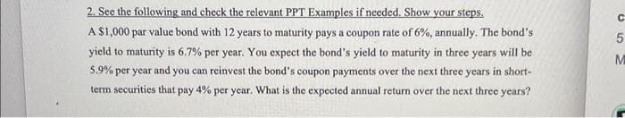 2. See the following and check the relevant PPT Examples if needed. Show your steps.
A $1,000 par value bond with 12 years to maturity pays a coupon rate of 6%, annually. The bond's
yield to maturity is 6.7% per year. You expect the bond's yield to maturity in three years will be
5.9% per year and you can reinvest the bond's coupon payments over the next three years in short-
term securities that p pay 4%
per year. What is the expected annual return over the next three years?
C
5
M