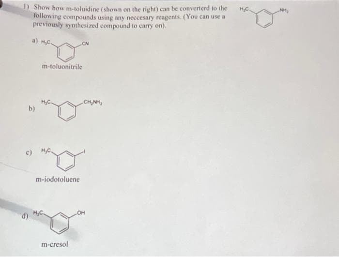 1) Show how m-toluidine (shown on the right) can be converterd to the
following compounds using any neccesary reagents. (You can use a
previously synthesized compound to carry on).
a) H₂C-
b)
d)
c) H₂C
m-toluonitrile
m-iodotoluene
H₂C.
CN
m-cresol
CHÍNH,
OH
H₂C.