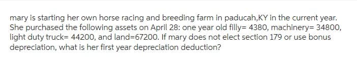 mary is starting her own horse racing and breeding farm in paducah, KY in the current year.
She purchased the following assets on April 28: one year old filly=4380, machinery= 34800,
light duty truck= 44200, and land=67200. If mary does not elect section 179 or use bonus
depreciation, what is her first year depreciation deduction?