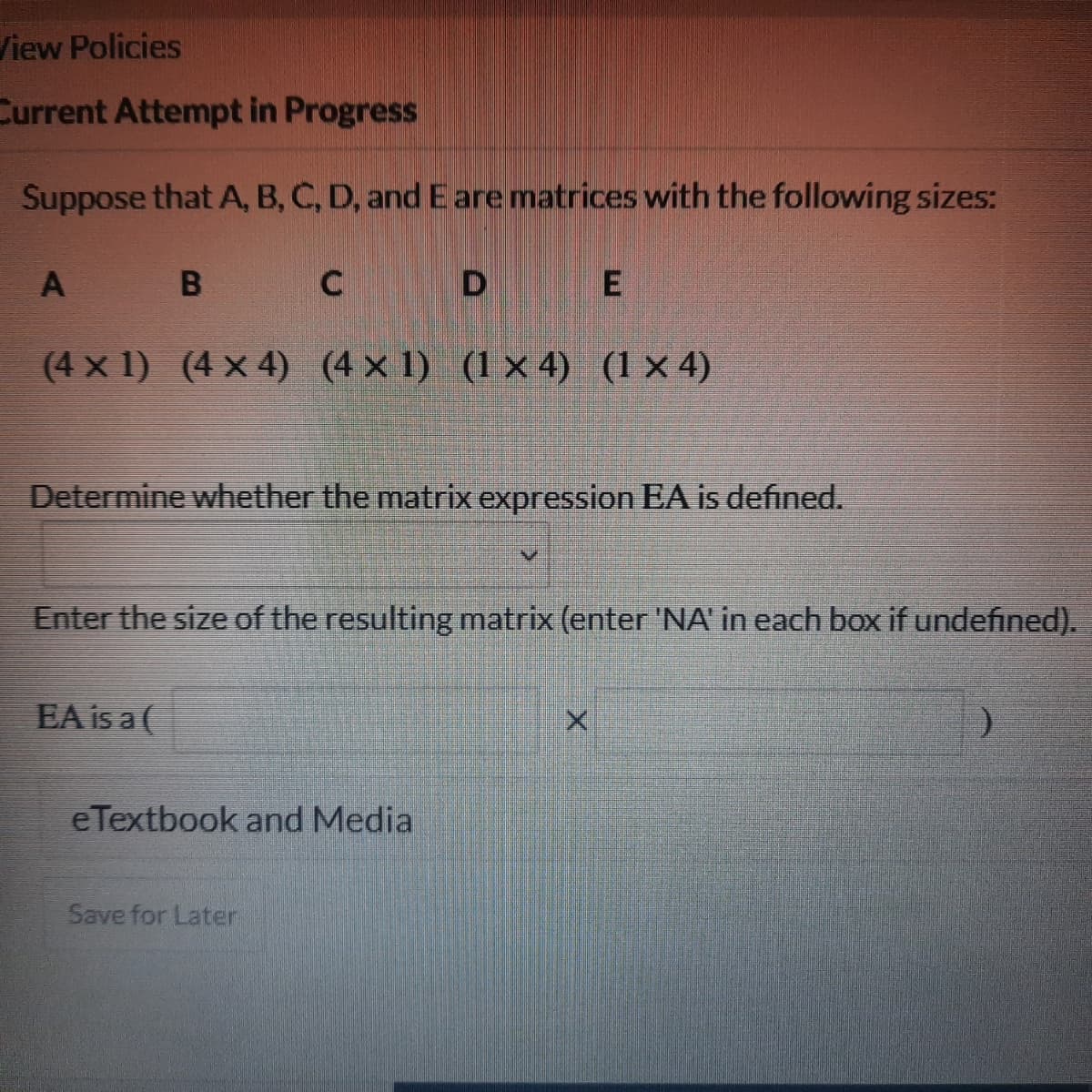 View Policies
Current Attempt in Progress
Suppose that A, B, C, D, and E are matrices with the following sizes:
A
B
D
B
C
DE
(4 × 1) (4 × 4) (4 × 1) (1 × 4) (1 × 4)
Determine whether the matrix expression EA is defined.
Enter the size of the resulting matrix (enter 'NA' in each box if undefined).
EA is a (
X
eTextbook and Media
Save for Later