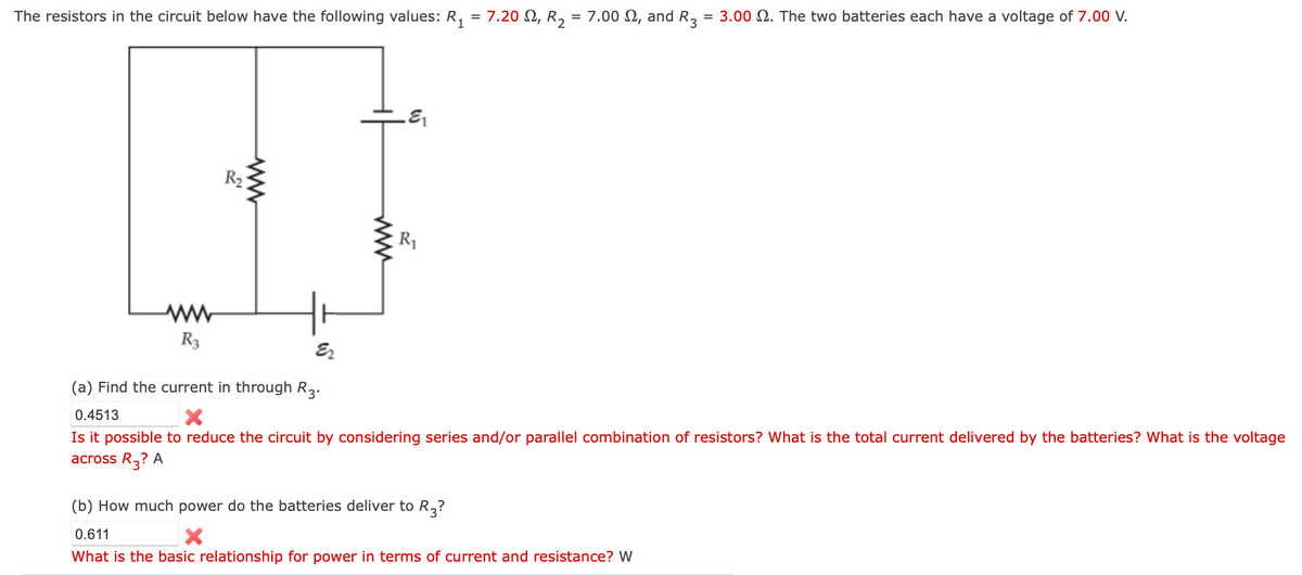The resistors in the circuit below have the following values: R₁ = 7.20 £2, R2 = 7.00 £2, and R3 = 3.00 2. The two batteries each have a voltage of 7.00 V.
ww
www
R1
ww
R3
(a) Find the current in through R3.
0.4513
E2
Is it possible to reduce the circuit by considering series and/or parallel combination of resistors? What is the total current delivered by the batteries? What is the voltage
across R3? A
(b) How much power do the batteries deliver to R.
0.611
×
R3?
What is the basic relationship for power in terms of current and resistance? W