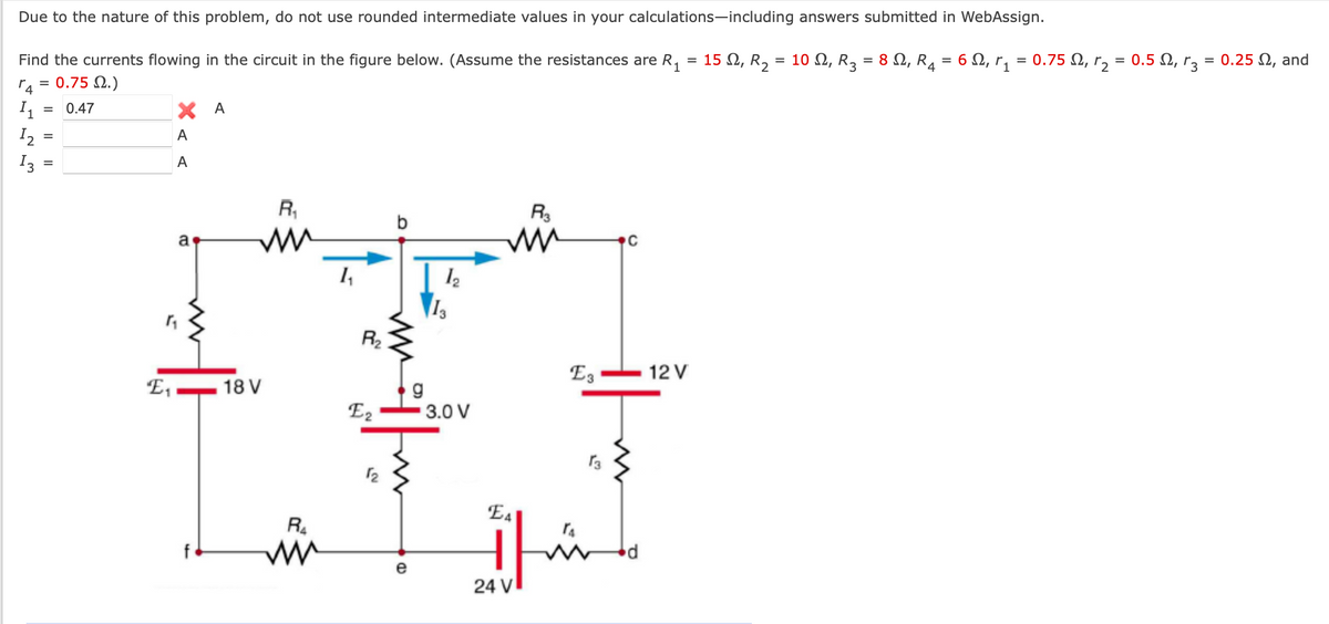 Due to the nature of this problem, do not use rounded intermediate values in your calculations-including answers submitted in WebAssign.
Find the currents flowing in the circuit in the figure below. (Assume the resistances are R₁ = 15 £2, R₂ = 10 Q, R3 = 8 Q, R₁ = 6 Q, r₁ = 0.75 Q, r₂ = 0.5 Q, r3 = 0.25 N, and
r4 = 0.75 £2.)
11
12
13
=
0.47
ХА
A
A
a
R₁
ww
R3
w
C
14
12
R₂
E3
12 V
E₁
18 V
g
E2
3.0 V
13
R4
w
12
EA
CD
e
شل
24 V