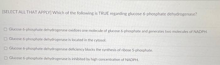 [SELECT ALL THAT APPLY] Which of the following is TRUE regarding glucose 6-phosphate dehydrogenase?
O Glucose ó-phosphate dehydrogenase oxidizes one molecule of glucose 6-phosphate and generates two molecules of NADPH.
O Glucose 6-phosphate dehydrogenase is located in the cytosol.
O Glucose ó-phosphate dehydrogenase deficiency blocks the synthesis of ribose 5-phosphate.
O Glucose 6-phosphate dehydrogenase is inhibited by high concentration of NADPH.
