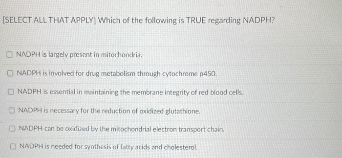 [SELECT ALL THAT APPLY] Which of the following is TRUE regarding NADPH?
O NADPH is largely present in mitochondria.
O NADPH is involved for drug metabolism through cytochrome p450.
O NADPH is essential in maintaining the membrane integrity of red blood cells.
O NADPH is necessary for the reduction of oxidized glutathione.
O NADPH can be oxidized by the mitochondrial electron transport chain.
O NADPH is needed for synthesis of fatty acids and cholesterol.
