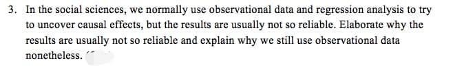 3. In the social sciences, we normally use observational data and regression analysis to try
to uncover causal effects, but the results are usually not so reliable. Elaborate why the
results are usually not so reliable and explain why we still use observational data
nonetheless.
