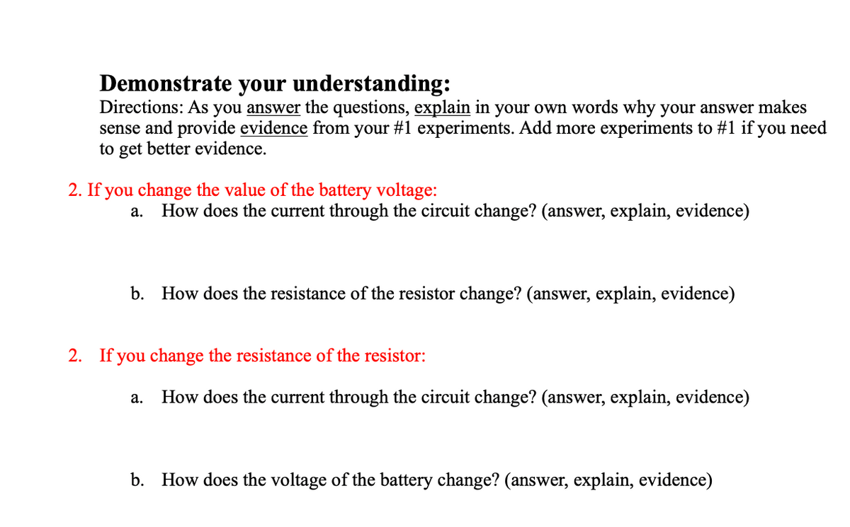 Demonstrate your understanding:
Directions: As you answer the questions, explain in your own words why your answer makes
sense and provide evidence from your #1 experiments. Add more experiments to #1 if you need
to get better evidence.
2. If you change the value of the battery voltage:
How does the current through the circuit change? (answer, explain, evidence)
а.
b.
How does the resistance of the resistor change? (answer, explain, evidence)
2. If you change the resistance of the resistor:
а.
How does the current through the circuit change? (answer, explain, evidence)
b. How does the voltage of the battery change? (answer, explain, evidence)
