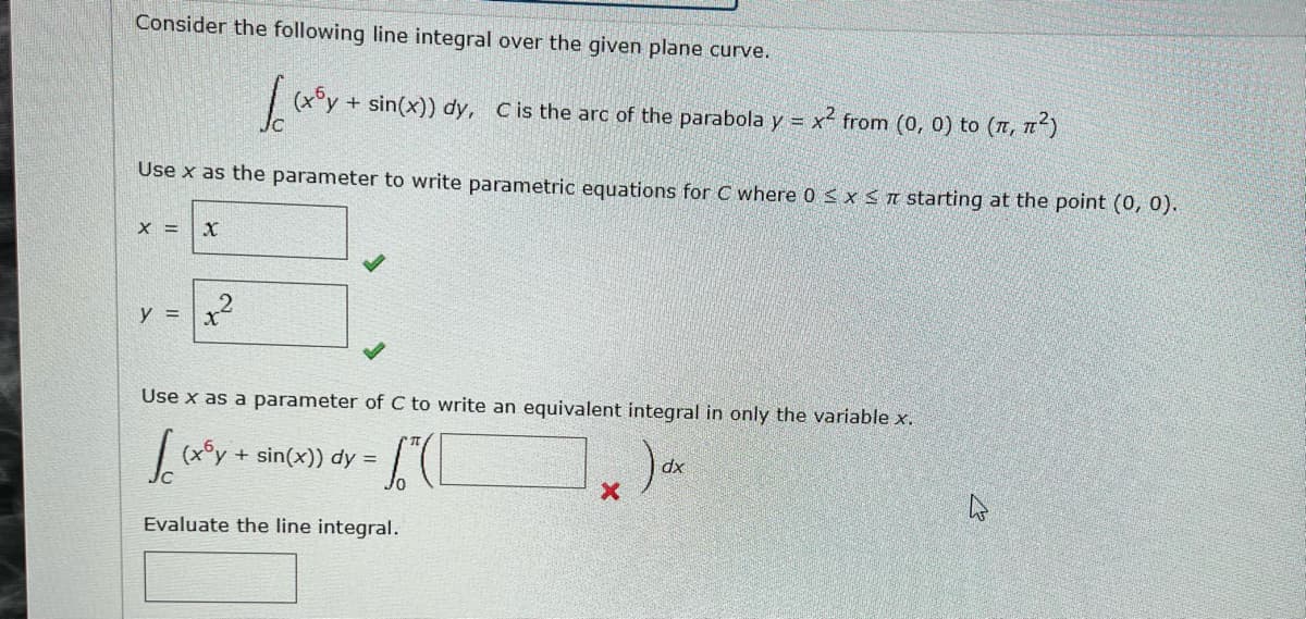 Consider the following line integral over the given plane curve.
Jo (xy + sin(x)) dy, C is the arc of the parabola y = x² from (0, 0) to (π, π²)
Use x as the parameter to write parametric equations for C where 0 ≤ x ≤ starting at the point (0, 0).
X = X
y = x²
Use x as a parameter of C to write an equivalent integral in only the variable x.
(C
√(x³y + sin(x)) dy =
Evaluate the line integral.
X
dx