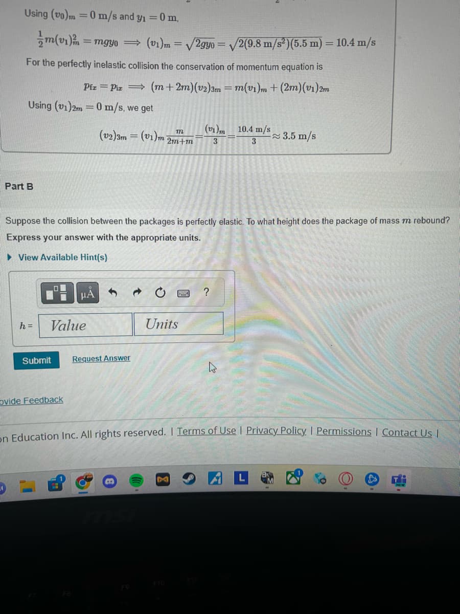 Part B
Using (vo)m = 0 m/s and y₁ = 0 m,
m(vi)
=mgyo
(v1)m = √2gyo
√2(9.8 m/s²)(5.5 m) = 10.4 m/s
For the perfectly inelastic collision the conservation of momentum equation is
Pfz Piz (m + 2m)(v2)3m = m(vi)m + (2m)(v1)2m
Using (v1)2m=0 m/s, we get
(v1) 10.4 m/s
(v2)3m = (v1)m
≈3.5 m/s
2m+m
3
3
Suppose the collision between the packages is perfectly elastic. To what height does the package of mass m rebound?
Express your answer with the appropriate units.
▸ View Available Hint(s)
µÅ
h=
Value
Units
Submit
Request Answer
ovide Feedback
?
On Education Inc. All rights reserved. | Terms of Use | Privacy Policy | Permissions | Contact Us |
F7
msi
FA
FO
M
F10
F11
TH