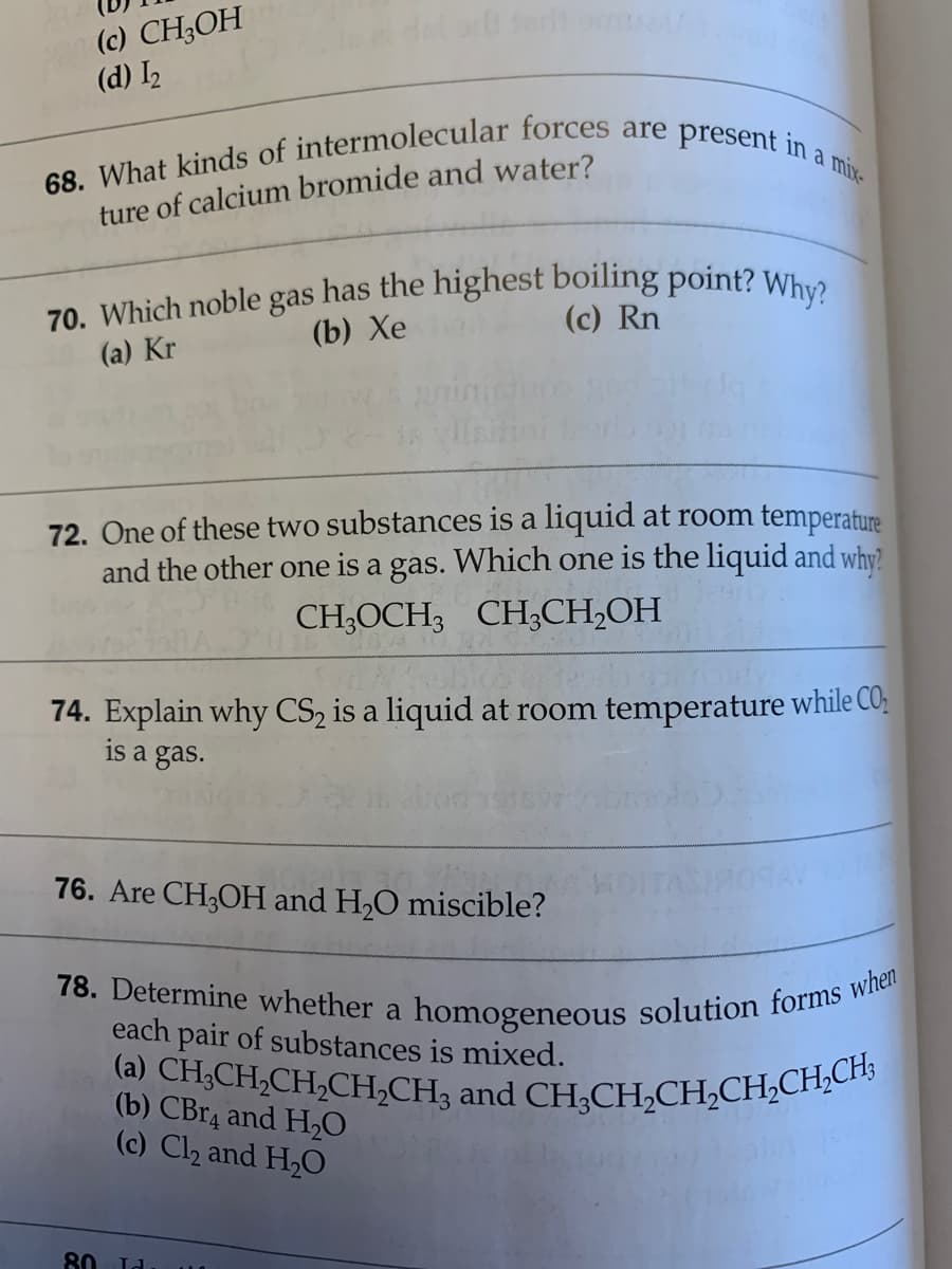78. Determine whether a homogeneous solution forms when
70. Which noble gas has the highest boiling point? Why?
(a) CH;CH,CH,CH,CH3 and CH;CH,CH,CH,CH,CH;
(c) CH;OH
(d) I2
a mix-
ture of calcium bromide and water?
(c) Rn
(b) Хе
(a) Kr
72. One of these two substances is a liquid at room temperature
and the other one is a gas. Which one is the liquid and why?
CH;OCH3 CH;CH,OH
74. Explain why CS, is a liquid at room temperature while CO;
is a gas.
76. Are CH3OH and H,O miscible?
each pair of substances is mixed.
(b) CBR4 and H20
(c) Cl2 and H,O
80 Id
