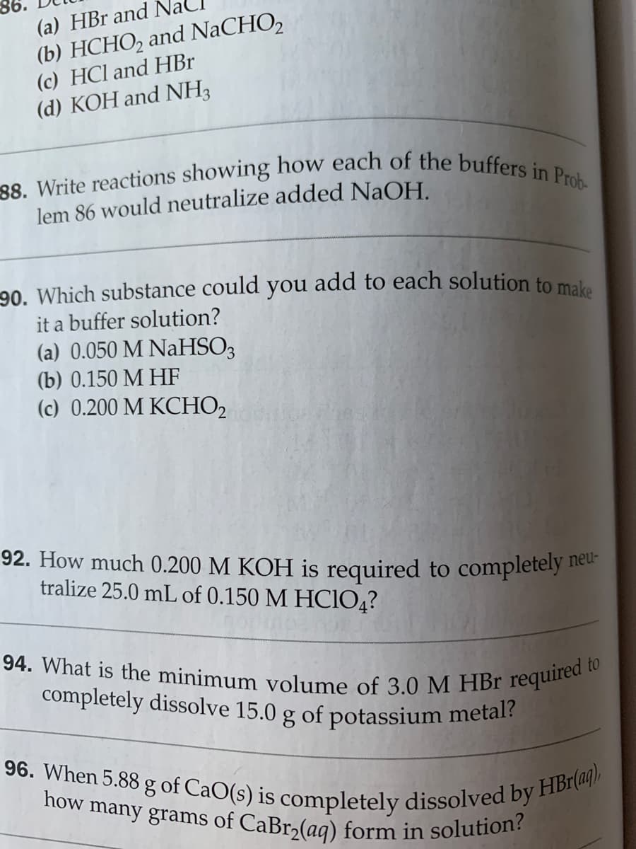 88. Write reactions showing how each of the buffers in Prob-
how many grams of CaBr2(aq) form in solution?
completely dissolve 15.0 g of potassium metal?
90. Which substance could you add to each solution to make
94. What is the minimum volume of 3.0 M HBr required to
96. When 5.88 g of CaO(s) is completely dissolved by HBr(aq),
(b) HCHO, and NaCHO2
(c) HCl and HBr
(d) KOH and NH3
(a) HBr and
lem 86 would neutralize added NaOH.
it a buffer solution?
(a) 0.050 M NaHSO3
(b) 0.150 M HF
(c) 0.200 M KCHO2
92. How much 0.200 M KOH is required to completely
tralize 25.0 mL of 0.150 M HCIO,?
neu-
of
