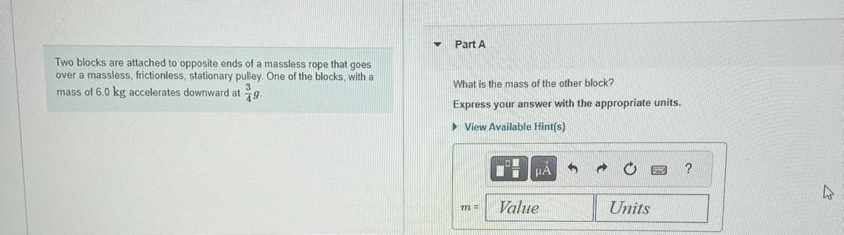 Two blocks are attached to opposite ends of a massless rope that goes
over a massless, frictionless, stationary pulley. One of the blocks, with a
mass of 6.0 kg accelerates downward at
49.
Part A
What is the mass of the other block?
Express your answer with the appropriate units.
View Available Hint(s)
m =
Value
HA
Units