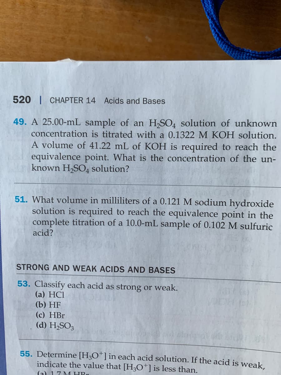 520 | CHAPTER 14
Acids and Bases
49. A 25.00-mL sample of an H,SO4 solution of unknown
concentration is titrated with a 0.1322 M KOH solution.
A volume of 41.22 mL of KOH is required to reach the
equivalence point. What is the concentration of the un-
known H,SO4 solution?
51. What volume in milliliters of a 0.121 M sodium hydroxide
solution is required to reach the equivalence point in the
complete titration of a 10.0-mL sample of 0.102 M sulfuric
acid?
STRONG AND WEAK ACIDS AND BASES
53. Classify each acid as strong or weak.
(a) HCI
(b) HF
(c) HBr
(d) H,SO3
55. Determine [H3O*] in each acid solution. If the acid is weak.
indicate the value that [H,O*]is less than.
(a) 17 M HR.
