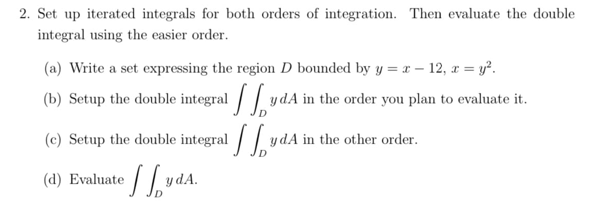 2. Set up iterated integrals for both orders of integration. Then evaluate the double
integral using the easier order.
(a) Write a set expressing the region D bounded by y = x - 12, x = y².
you plan to
evaluate it.
(b) Setup the double integral JydA in the order
(c) Setup the double integral [[ydA in the other order.
D
(d) Evaluate 1²
D
y dA.
