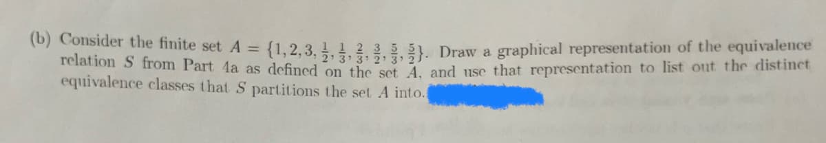 (b) Consider the finite set A =
equivalence classes that S partitions the set A into.
{1,2,3,,,,,). Draw a graphical representation of the equivalence
relation S from Part 4a as defined on the set A, and use that representation to list out the distinct