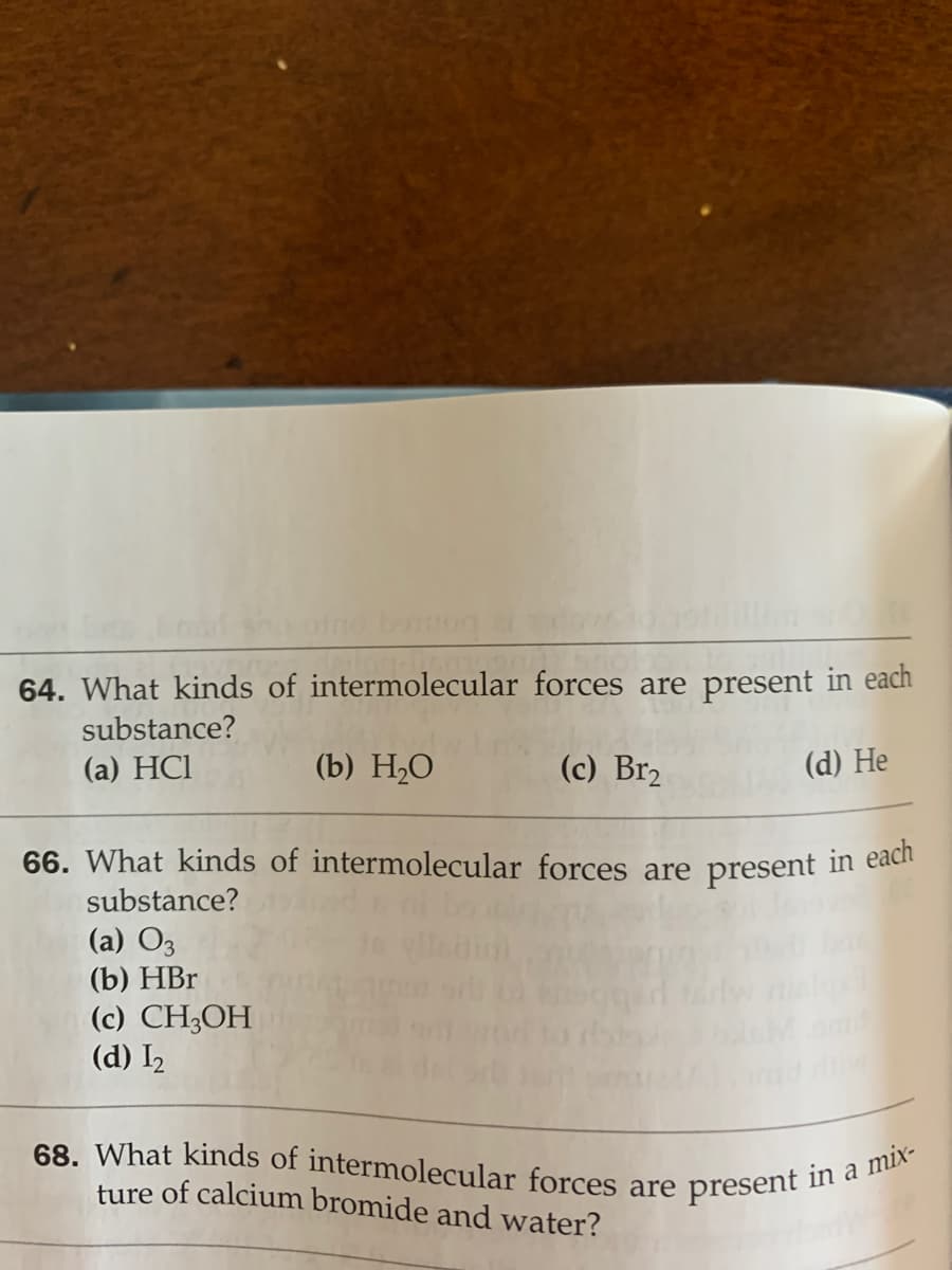 68. What kinds of intermolecular forces are present in a mix-
64. What kinds of intermolecular forces are present in each
substance?
(a) HCl
(b) Н,О
(c) Br2
(d) He
66. What kinds of intermolecular forces are present in eaci
substance?
(a) O3
(b) HBr
(c) CH;OH
(d) I2
ture of calcium bromide and water?
