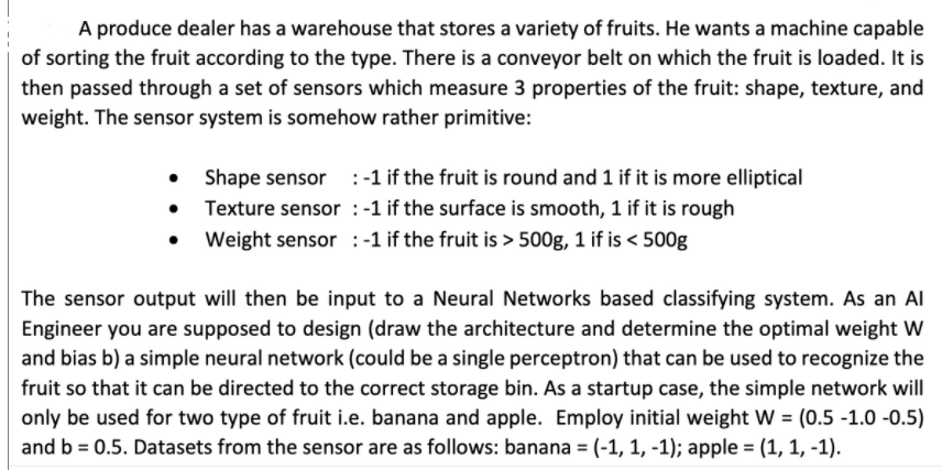 A produce dealer has a warehouse that stores a variety of fruits. He wants a machine capable
of sorting the fruit according to the type. There is a conveyor belt on which the fruit is loaded. It is
then passed through a set of sensors which measure 3 properties of the fruit: shape, texture, and
weight. The sensor system is somehow rather primitive:
• Shape sensor :-1 if the fruit is round and 1 if it is more elliptical
• Texture sensor :-1 if the surface is smooth, 1 if it is rough
• Weight sensor :-1 if the fruit is > 500g, 1 if is < 500g
The sensor output will then be input to a Neural Networks based classifying system. As an Al
Engineer you are supposed to design (draw the architecture and determine the optimal weight W
and bias b) a simple neural network (could be a single perceptron) that can be used to recognize the
fruit so that it can be directed to the correct storage bin. As a startup case, the simple network will
only be used for two type of fruit i.e. banana and apple. Employ initial weight W = (0.5 -1.0 -0.5)
and b = 0.5. Datasets from the sensor are as follows: banana = (-1, 1, -1); apple = (1, 1, -1).
%3D
