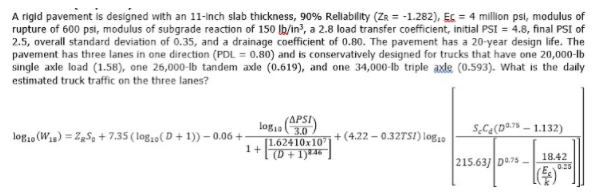 A rigid pavement is designed with an 11-inch slab thickness, 90% Rellability (ZR = -1.282), Es = 4 million psi, modulus of
rupture of 600 psi, modulus of subgrade reaction of 150 lb/in?, a 2.8 load transfer coefficient, initial PSI = 4.8, final PSI of
2.5, overall standard deviation of 0.35, and a drainage coefficient of 0.80. The pavement has a 20-year design life. The
pavement has three lanes in one direction (PDL = 0.80) and is conservatively designed for trucks that have one 20,000-lb
single axle load (1.58), one 26,000-lb tandem axle (0.619), and one 34,000-b triple axle (0.593). What is the daily
estimated truck traffic on the three lanes?
logia (APSI)
S,C¢(D@7% – 1.132)
3.0
[1.62410x10
|(D + 1)*46 |
log10 (W) = Zg5, + 7.35 (log,0( D + 1)) – 0.06 +:
+(4.22 - 0.327SI) log10
1+
18.42
215.63/ De75 -
0.25
