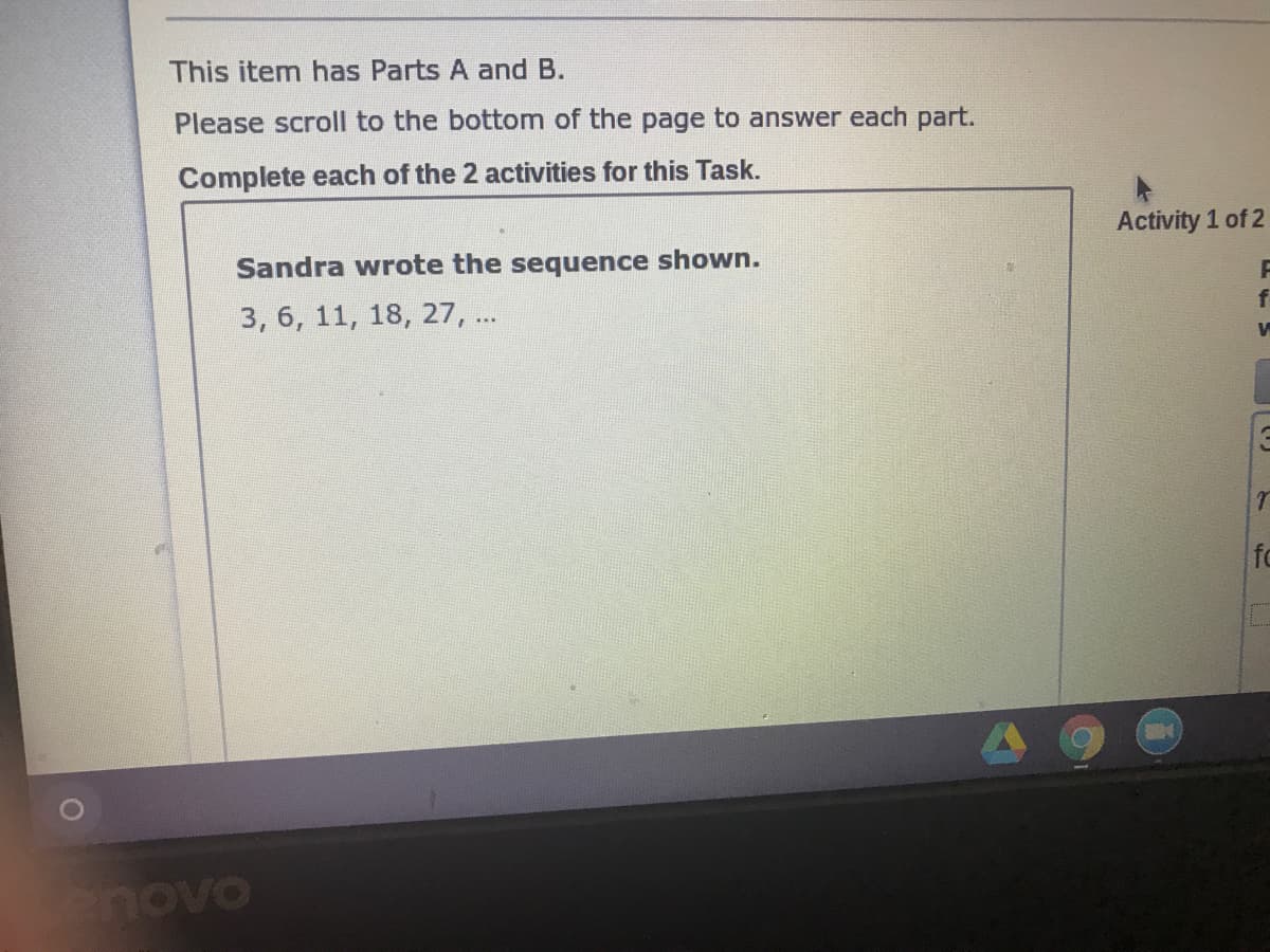 This item has Parts A and B.
Please scroll to the bottom of the page to answer each part.
Complete each of the 2 activities for this Task.
Activity 1 of 2
Sandra wrote the sequence shown.
3, 6, 11, 18, 27, ..
enovo
