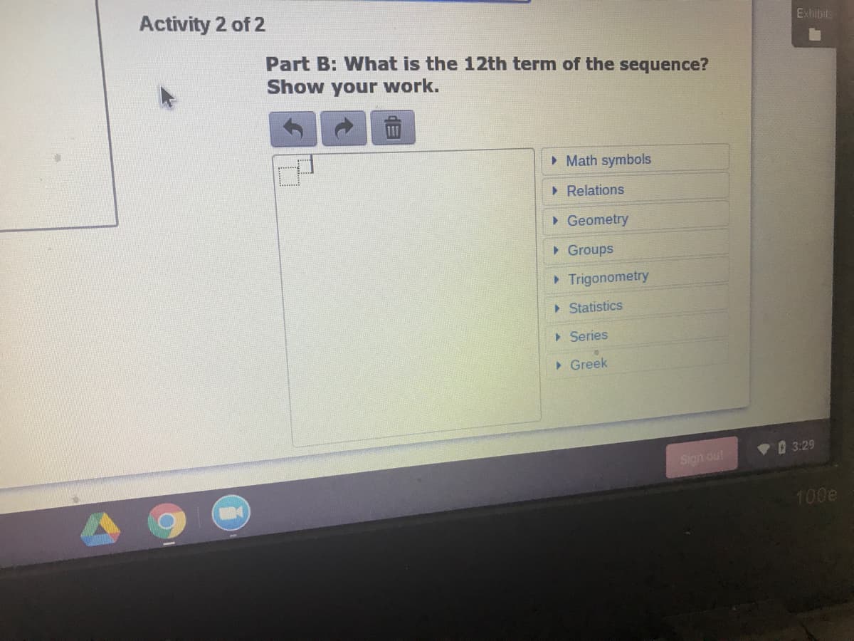 Activity 2 of 2
Exhibits
Part B: What is the 12th term of the sequence?
Show your work.
• Math symbols
> Relations
> Geometry
> Groups
> Trigonometry
> Statistics
> Series
> Greek
3:29
Sign out
100e
