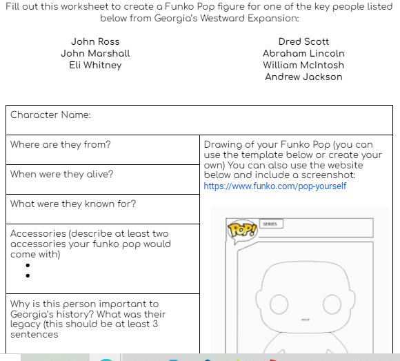 Fill out this worksheet to create a Funko Pop figure for one of the key people listed
below from Georgia's Westward Expansion:
John Ross
John Marshall
Eli Whitney
Character Name:
Where are they from?
When were they alive?
What were they known for?
Accessories (describe at least two
accessories your funko pop would
come with)
Why is this person important to
Georgia's history? What was their
legacy (this should be at least 3
sentences
Dred Scott
Abraham Lincoln
William McIntosh
Andrew Jackson
Drawing of your Funko Pop (you can
use the template below or create your
own) You can also use the website
below and include a screenshot:
https://www.funko.com/pop-yourself
