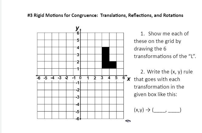 #3 Rigid Motions for Congruence: Translations, Reflections, and Rotations
y
5
4
3
2
-1
-6 -5 -4 -3 -2 -1 0
N
-3-
--4-
--5-
ܗ
2 3
5
1. Show me each of
these on the grid by
drawing the 6
transformations of the "L".
2. Write the (x, y) rule
6 x that goes with each
transformation in the
given box like this:
2
(x,y) → __________)
