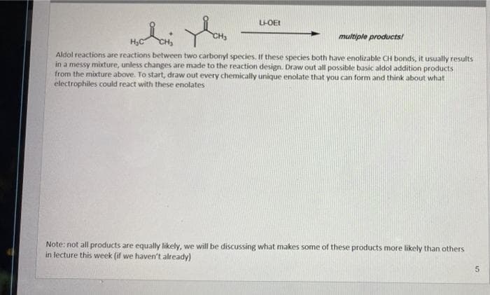 L-OEI
multiple products!
Aldol reactions are reactions between two carbonyl species. f these species both have enolizable CH bonds, it usually results
in a messy mixture, unless changes are made to the reaction design. Draw out all possible basic aldol addition products
from the mixture above. To start, draw out every chemically unique enolate that you can form and think about what
electrophiles could react with these enolates
Note: not all products are equally likely, we will be discussing what makes some of these products more likely than others
in lecture this week (if we haven't already)
5.
