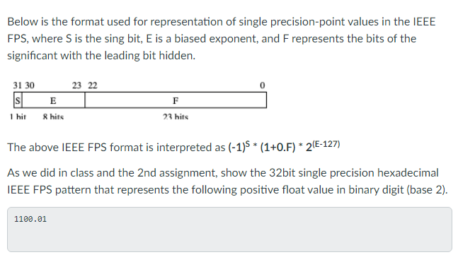Below is the format used for representation of single precision-point values in the IEEE
FPS, where S is the sing bit, E is a biased exponent, and F represents the bits of the
significant with the leading bit hidden.
31 30
s
E
1 hit 8 hits
23 22
1100.01
F
23 hits
The above IEEE FPS format is interpreted as (-1) *(1+0.F) * 2(E-127)
As we did in class and the 2nd assignment, show the 32bit single precision hexadecimal
IEEE FPS pattern that represents the following positive float value in binary digit (base 2).