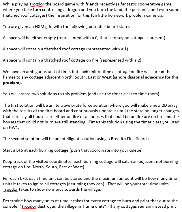 While playing Trogdor the board game with friends recently (a fantastic cooperative game
where you take turn controlling a dragon and you burn the land, the peasants, and even some
thatched roof cottages) the inspiration for this fun little homework problem came up.
You are given an NXM grid with the following potential board states
A space will be either empty (represented with a 0, that is to say no cottage is present)
A space will contain a thatched roof cottage (represented with a 1)
A space will contain a thatched roof cottage on fire (represented with a 2)
We have an ambiguous unit of time, but each unit of time a cottage on fire will spread the
flames to any cottage adjacent North, South, East or West (ignore diagonal adjacency for this
problem).
You will create two solutions to this problem (and use the timer class to time them).
The first solution will be an iterative brute force solution where you will make a new 2D array
with the results of the first board and continuously update it until the state no longer changes,
that is to say all houses are either on fire or all houses that could be on fire are on fire and the
houses that could not burn are still standing. Time this solution using the timer class you used
on HW1.
The second solution will be an intelligent solution using a Breadth First Search
Start a BFS at each burning cottage (push that coordinate into your queue)
Keep track of the visited coordinates, each burning cottage will catch an adjacent not burning
cottage on fire (North, South, East or West).
For each BFS, each time unit can be stored and the maximum amount will be how many time
units it takes to ignite all cottages (assuming they can). That will be your total time units
Trogdor takes to show no mercy towards the village.
Determine how many units of time it takes for every cottage to burn and print that out to the
console, "Trogdor destroyed the village in T time units". If any cottages remain instead print