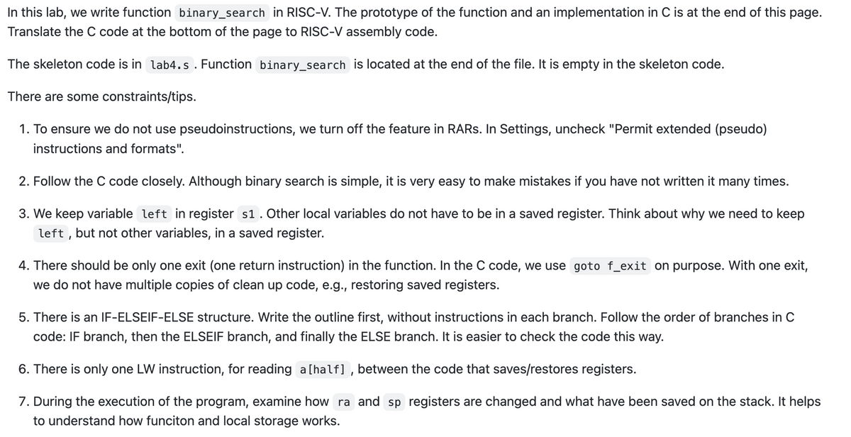In this lab, we write function binary_search in RISC-V. The prototype of the function and an implementation in C is at the end of this page.
Translate the C code at the bottom of the page to RISC-V assembly code.
The skeleton code is in lab4.s. Function binary_search is located at the end of the file. It is empty in the skeleton code.
There are some constraints/tips.
1. To ensure we do not use pseudoinstructions, we turn off the feature in RARs. In Settings, uncheck "Permit extended (pseudo)
instructions and formats".
2. Follow the C code closely. Although binary search is simple, it is very easy to make mistakes if you have not written it many times.
3. We keep variable left in register s1. Other local variables do not have to be in a saved register. Think about why we need to keep
left, but not other variables, in a saved register.
4. There should be only one exit (one return instruction) in the function. In the C code, we use goto f_exit on purpose. With one exit,
we do not have multiple copies of clean up code, e.g., restoring saved registers.
5. There is an IF-ELSEIF-ELSE structure. Write the outline first, without instructions in each branch. Follow the order of branches in C
code: IF branch, then the ELSEIF branch, and finally the ELSE branch. It is easier to check the code this way.
6. There is only one LW instruction, for reading a [half], between the code that saves/restores registers.
7. During the execution of the program, examine how ra and sp registers are changed and what have been saved on the stack. It helps
to understand how funciton and local storage works.