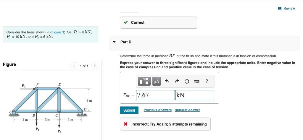 Consider the truss shown in (Figure 1). Set P₁ = 8 kN,
P₂ = 10 kN, and P3 = 6 kN.
Figure
E
ZA
B
C
3m
P₁
P3
3m
< 1 of 1
P₂
-3m-
3m
D.
✓ Correct
▼ Part D
Determine the force in member BF of the truss and state if this member is in tension or compression.
Express your answer to three significant figures and include the appropriate units. Enter negative value in
the case of compression and positive value in the case of tension.
FBF = 7.67
HA
kN
Submit Previous Answers Request Answer
?
Review
* Incorrect; Try Again; 5 attempts remaining