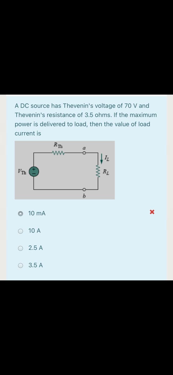 A DC source has Thevenin's voltage of 70 V and
Thevenin's resistance of 3.5 ohms. If the maximum
power is delivered to load, then the value of load
current is
RTh
a.
IL
VTh
R1
10 mA
O 10 A
O 2.5 A
O 3.5 A
