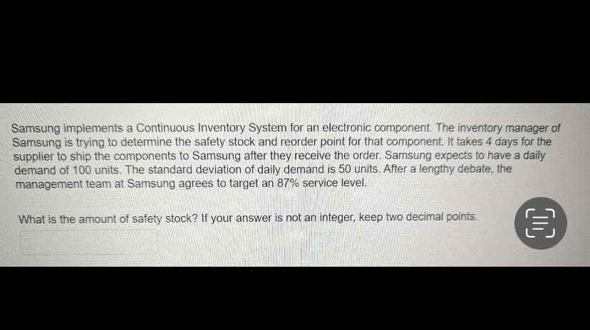Samsung implements a Continuous Inventory System for an electronic component. The inventory manager of
Samsung is trying to determine the safety stock and reorder point for that component. It takes 4 days for the
supplier to ship the components to Samsung after they receive the order. Samsung expects to have a daily
demand of 100 units. The standard deviation of daily demand is 50 units. After a lengthy debate, the
management team at Samsung agrees to target an 87% service level.
What is the amount of safety stock? If your answer is not an integer, keep two decimal points.
