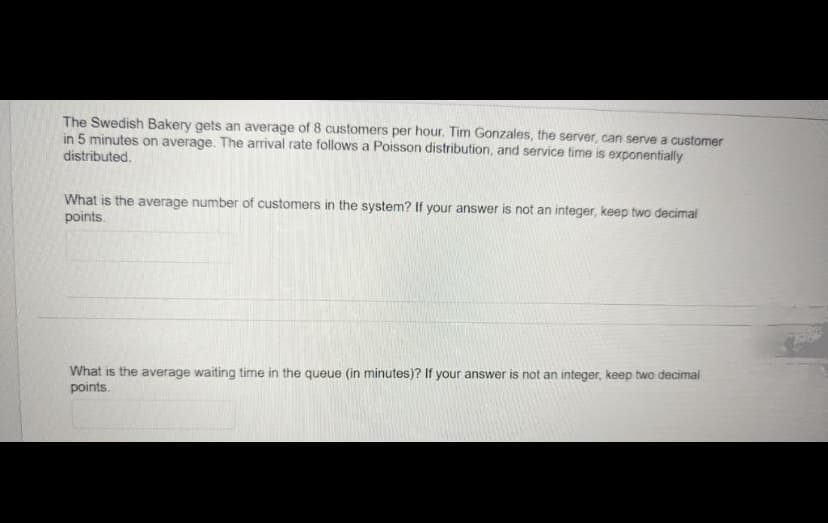 The Swedish Bakery gets an average of 8 customers per hour. Tim Gonzales, the server, can serve a customer
in 5 minutes on average. The arrival rate follows a Poisson distribution, and service time is exponentially
distributed.
What is the average number of customers in the system? If your answer is not an integer, keep two decimal
points.
What is the average waiting time in the queue (in minutes)? If your answer is not an integer, keep two decimal
points.
