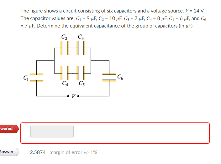 wered
Answer
The figure shows a circuit consisting of six capacitors and a voltage source, V = 14 V.
The capacitor values are: C₁ = 9 µF, C₂ = 10 µF, C3 = 7 µF, C₁ = 8 μF, C5 = 6 μF, and C6
= 7 μF. Determine the equivalent capacitance of the group of capacitors (in μF).
=
C₁.
C3
FiHih
ННЫ
ЧНР
C4 C5
V.
2.5874 margin of error +/- 1%
C6