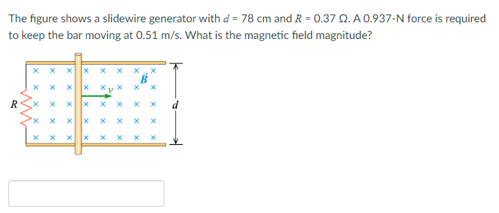 The figure shows a slidewire generator with d= 78 cm and R = 0.37 2. A 0.937-N force is required
to keep the bar moving at 0.51 m/s. What is the magnetic field magnitude?
R
X X X
X
X
X
X
X
X
X
X
X
X
A
X
X
x
X
X
X
X
Xx
X
X
X
X
X X X
X
X
X
X