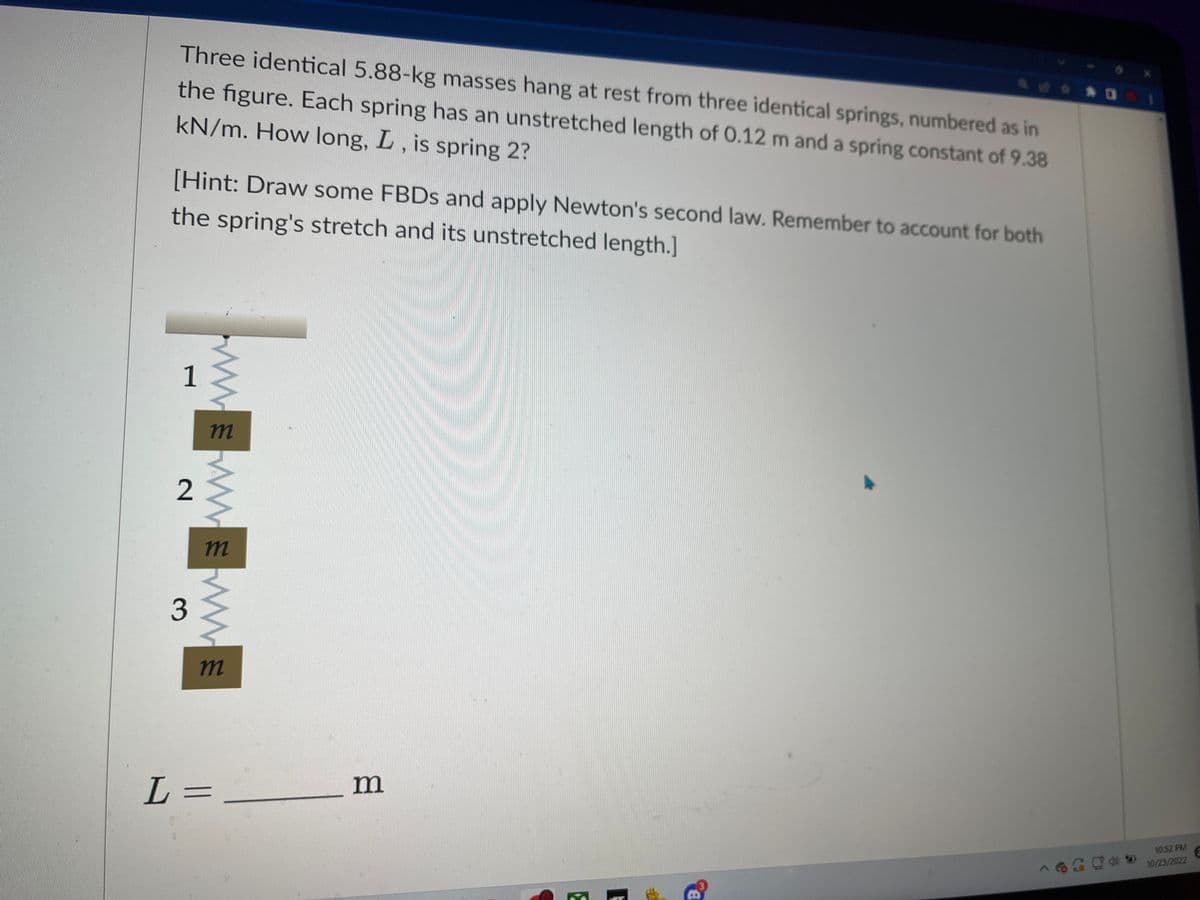 Three identical 5.88-kg masses hang at rest from three identical springs, numbered as in
the figure. Each spring has an unstretched length of 0.12 m and a spring constant of 9.38
kN/m. How long, L, is spring 2?
[Hint: Draw some FBDs and apply Newton's second law. Remember to account for both
the spring's stretch and its unstretched length.]
1
2
3
m
www.
M
m
L =
m
E
A
B
10:52 PM
10/23/2022
2