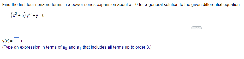 Find the first four nonzero terms in a power series expansion about x = 0 for a general solution to the given differential equation.
(x²+5) y"+y=0
y(x) =
+ ...
(Type an expression in terms of an and a that includes all terms up to order 3.)