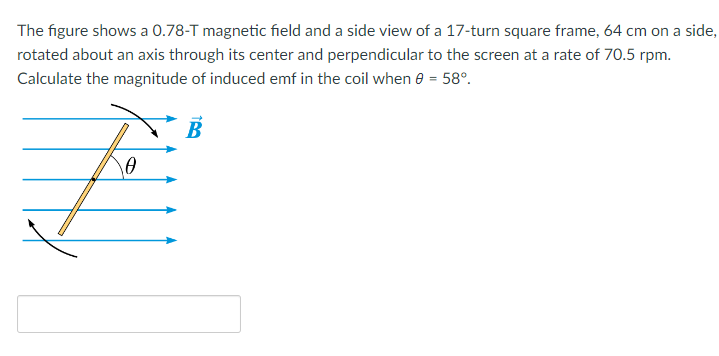 The figure shows a 0.78-T magnetic field and a side view of a 17-turn square frame, 64 cm on a side,
rotated about an axis through its center and perpendicular to the screen at a rate of 70.5 rpm.
Calculate the magnitude of induced emf in the coil when 0 = 58°.
10
7