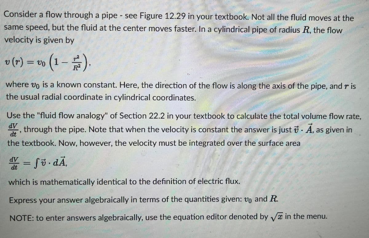 Consider a flow through a pipe - see Figure 12.29 in your textbook. Not all the fluid moves at the
same speed, but the fluid at the center moves faster. In a cylindrical pipe of radius R, the flow
velocity is given by
(1-2/2).
v (7) = vo
20
where 20 is a known constant. Here, the direction of the flow is along the axis of the pipe, and ris
the usual radial coordinate in cylindrical coordinates.
Use the "fluid flow analogy" of Section 22.2 in your textbook to calculate the total volume flow rate,
through the pipe. Note that when the velocity is constant the answer is just . A, as given in
the textbook. Now, however, the velocity must be integrated over the surface area
dy t
www
Bugun
Ũ
2006
ĐÃ,
Sö
which is mathematically identical to the definition of electric flux.
Express your answer algebraically in terms of the quantities given: vo and R.
NOTE: to enter answers algebraically, use the equation editor denoted by √ in the menu.