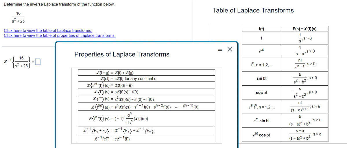 Determine the inverse Laplace transform of the function below.
16
s²+25
Click here to view the table of Laplace transforms.
Click here to view the table of properties of Laplace transforms.
16
*{*}-0
s² +25
L
=
Properties of Laplace Transforms
L{f+g} = L{f} + L{g}
L{cf} = CL{f} for any constant c
L{eªtf(t)}(s) = L{f}(s − a)
L {f'} (s) = s£{f}(s) - f(0)
L {f''}(s) = s²L{f}(s) — sf(0) - f'(0)
L {f(n)} (s) = s^ L{f}(s) - s^−¹f(0) -sª-2f'(0) - ... -f(n-1) (0)
S
dn
dsn
L {t¹f(t)} (s) = ( − 1)n-
-(L{f}(s))
L-1
£¯¹ {F₁+F₂} = £¯¹{F₁} + £¯¹ {F2}
L¹{CF} = CL¹{F}
Table of Laplace Transforms
- X
f(t)
1
eat
t", n=1,2,...
sin bt
cos bt
eat,n=1,2,....
eat
eat sin bt
cos bt
F(s) = L{f}(s)
1
,S> 0
S
1
s-a
n!
sn +1:
,S> 0
,S> 0
b
s² + b²
2
S
s² + b²
n!
(s-a)n+1
b
S> 0
,S> 0
,s> a
s> a
(s-a)² + b²
s-a
(s-a)² + b²¹
,s> a