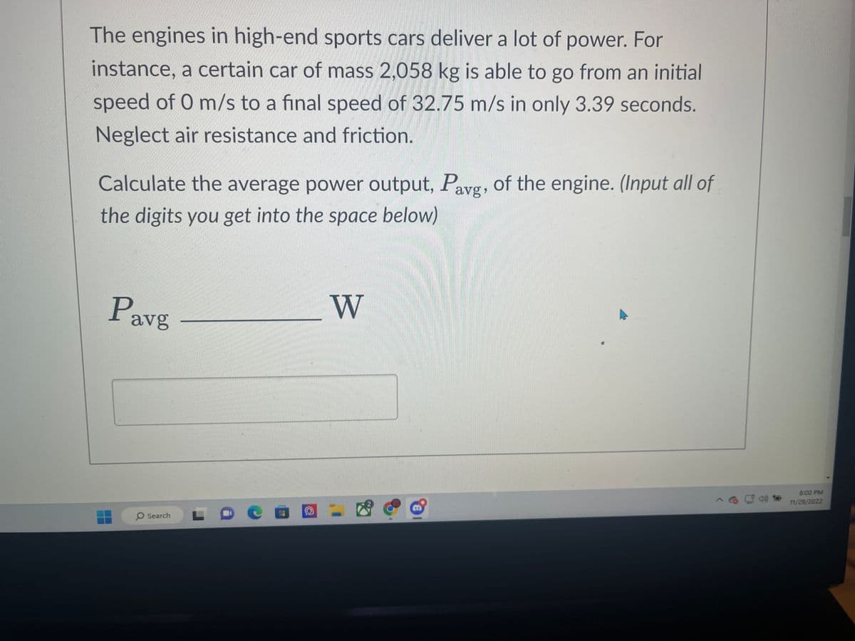 The engines in high-end sports cars deliver a lot of power. For
instance, a certain car of mass 2,058 kg is able to go from an initial
speed of 0 m/s to a final speed of 32.75 m/s in only 3.39 seconds.
Neglect air resistance and friction.
Calculate the average power output, Pavg, of the engine. (Input all of
the digits you get into the space below)
Pavg
O Search
L
C
43
O
W
8:00 PM
11/29/2022
