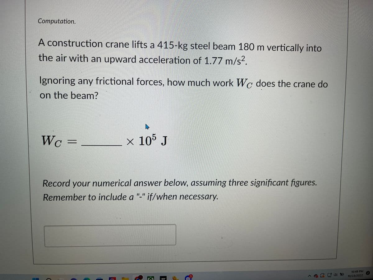 Computation.
A construction crane lifts a 415-kg steel beam 180 m vertically into
the air with an upward acceleration of 1.77 m/s².
Ignoring any frictional forces, how much work Wc does the crane do
on the beam?
WC =
× 105 J
Record your numerical answer below, assuming three significant figures.
Remember to include a "-" if/when
necessary.
K
þ
10:49 PM
10/23/2022
2