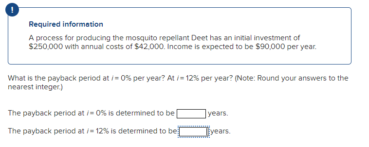 !
Required information
A process for producing the mosquito repellant Deet has an initial investment of
$250,000 with annual costs of $42,000. Income is expected to be $90,000 per year.
What is the payback period at /= 0% per year? At /= 12% per year? (Note: Round your answers to the
nearest integer.)
The payback period at /= 0% is determined to be
years.
The payback period at /= 12% is determined to be
years.