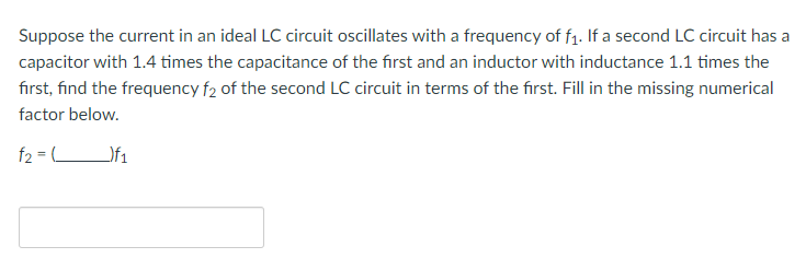 Suppose the current in an ideal LC circuit oscillates with a frequency of f₁. If a second LC circuit has a
capacitor with 1.4 times the capacitance of the first and an inductor with inductance 1.1 times the
first, find the frequency f2 of the second LC circuit in terms of the first. Fill in the missing numerical
factor below.
f2 =)f₁