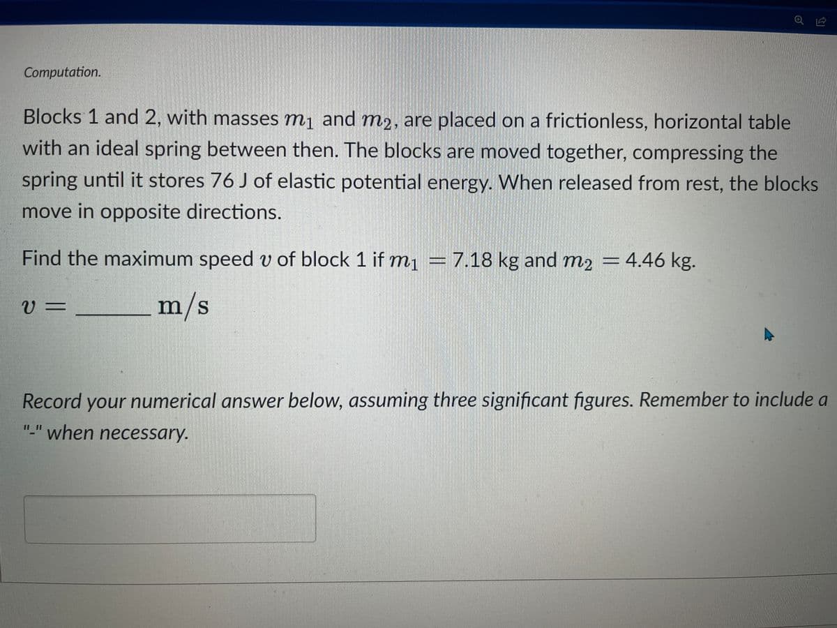 Computation.
ا 2
Blocks 1 and 2, with masses m₁ and m₂, are placed on a frictionless, horizontal table
with an ideal spring between then. The blocks are moved together, compressing the
spring until it stores 76 J of elastic potential energy. When released from rest, the blocks
move in opposite directions.
Find the maximum speed v of block 1 if m₁ = 7.18 kg and m₂ = 4.46 kg.
m/s
V=
Record your numerical answer below, assuming three significant figures. Remember to include a
"_" when necessary.