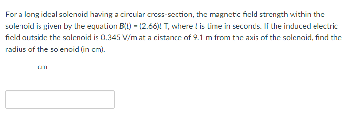For a long ideal solenoid having a circular cross-section, the magnetic field strength within the
solenoid is given by the equation B(t) = (2.66)t T, where t is time in seconds. If the induced electric
field outside the solenoid is 0.345 V/m at a distance of 9.1 m from the axis of the solenoid, find the
radius of the solenoid (in cm).
cm