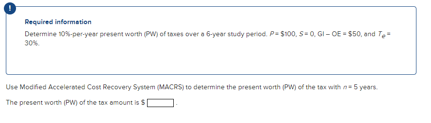 Required information
Determine 10%-per-year present worth (PW) of taxes over a 6-year study period. P= $100, S= 0, GI - OE = $50, and Te=
30%.
Use Modified Accelerated Cost Recovery System (MACRS) to determine the present worth (PW) of the tax with n = 5 years.
The present worth (PW) of the tax amount is $