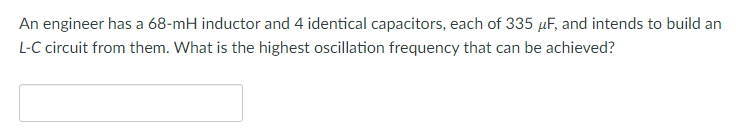 An engineer has a 68-mH inductor and 4 identical capacitors, each of 335 μF, and intends to build an
L-C circuit from them. What is the highest oscillation frequency that can be achieved?